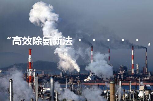 “高效除氨新法，破解氨氮廢水超標難題”